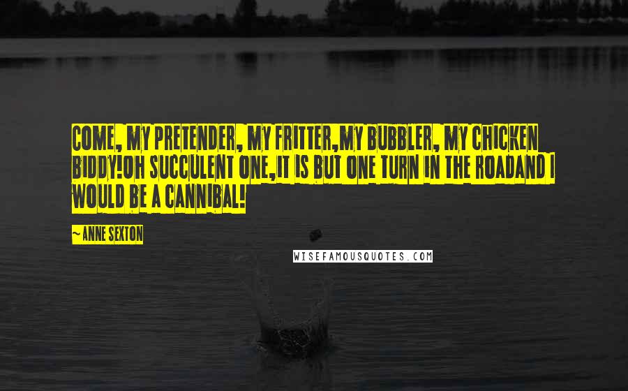Anne Sexton Quotes: Come, my pretender, my fritter,my bubbler, my chicken biddy!Oh succulent one,it is but one turn in the roadand I would be a cannibal!