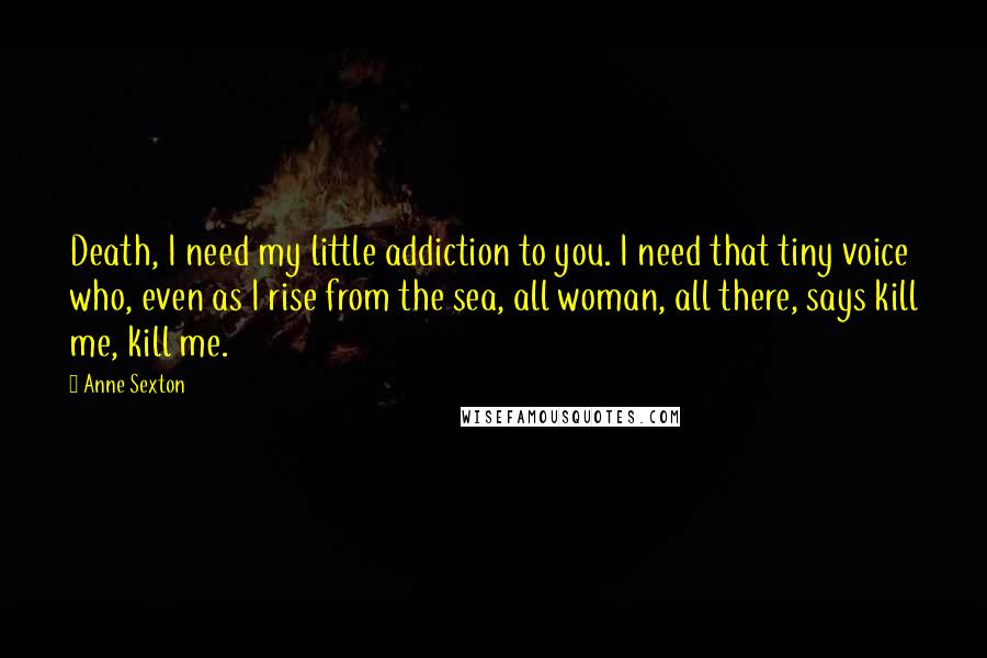 Anne Sexton Quotes: Death, I need my little addiction to you. I need that tiny voice who, even as I rise from the sea, all woman, all there, says kill me, kill me.