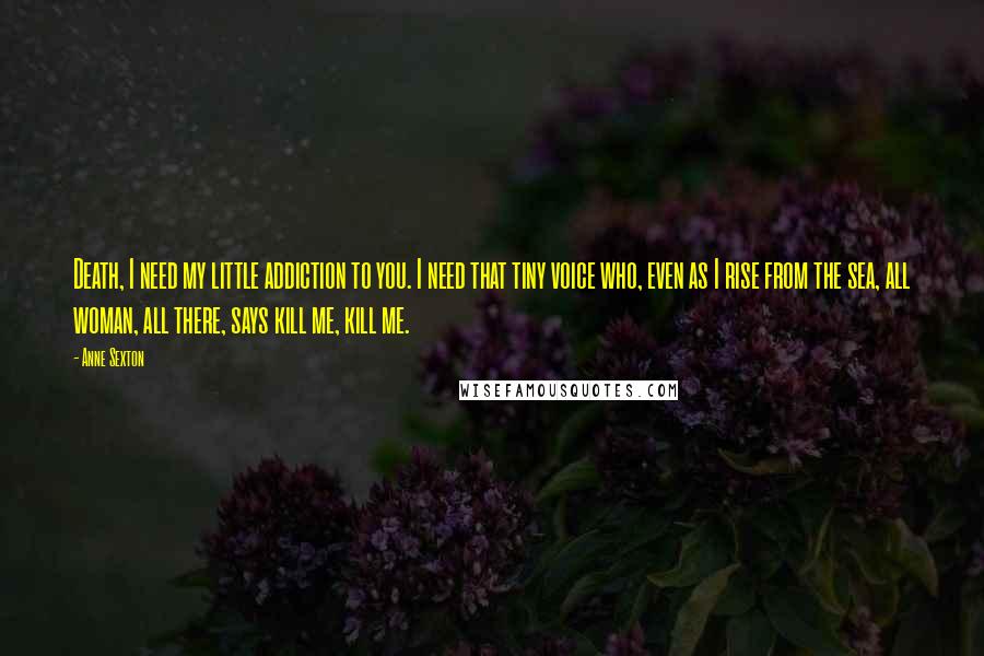 Anne Sexton Quotes: Death, I need my little addiction to you. I need that tiny voice who, even as I rise from the sea, all woman, all there, says kill me, kill me.