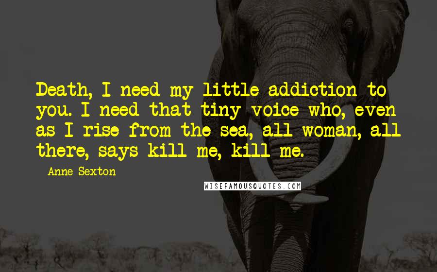 Anne Sexton Quotes: Death, I need my little addiction to you. I need that tiny voice who, even as I rise from the sea, all woman, all there, says kill me, kill me.