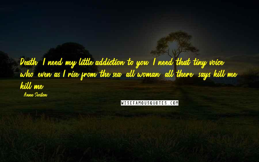 Anne Sexton Quotes: Death, I need my little addiction to you. I need that tiny voice who, even as I rise from the sea, all woman, all there, says kill me, kill me.