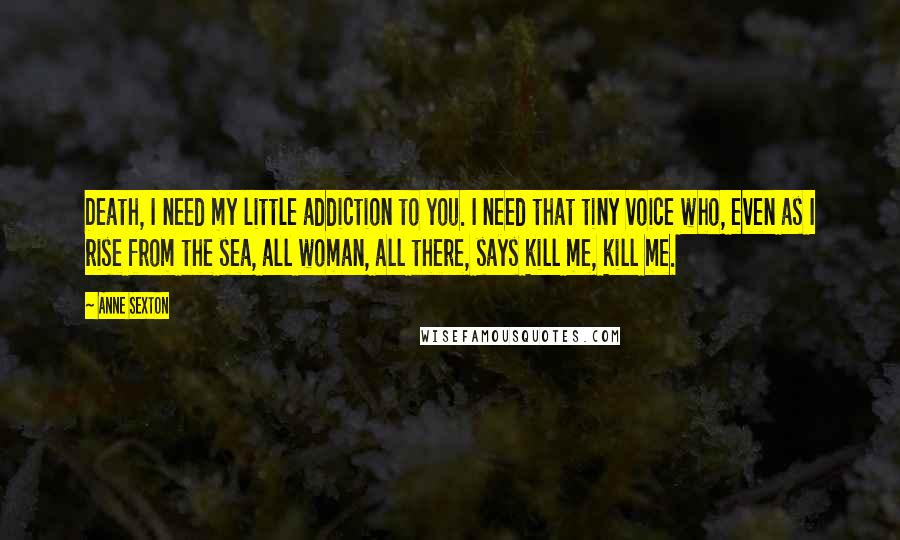 Anne Sexton Quotes: Death, I need my little addiction to you. I need that tiny voice who, even as I rise from the sea, all woman, all there, says kill me, kill me.