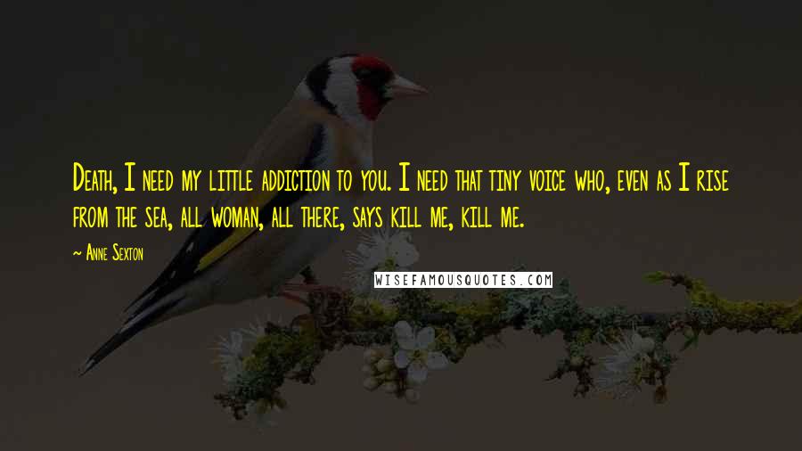 Anne Sexton Quotes: Death, I need my little addiction to you. I need that tiny voice who, even as I rise from the sea, all woman, all there, says kill me, kill me.
