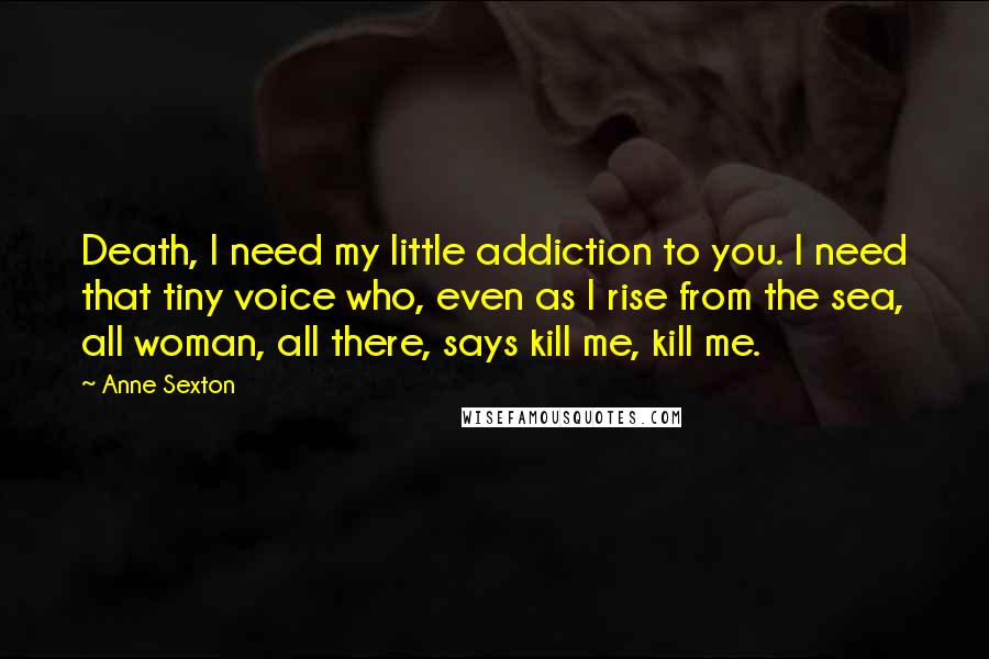 Anne Sexton Quotes: Death, I need my little addiction to you. I need that tiny voice who, even as I rise from the sea, all woman, all there, says kill me, kill me.