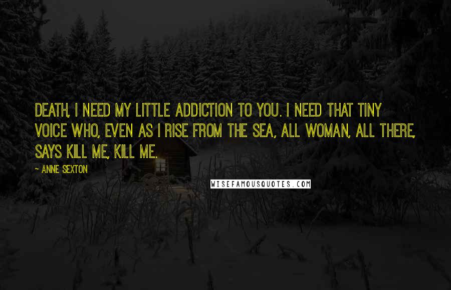 Anne Sexton Quotes: Death, I need my little addiction to you. I need that tiny voice who, even as I rise from the sea, all woman, all there, says kill me, kill me.