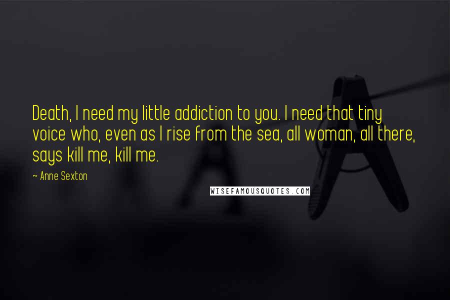 Anne Sexton Quotes: Death, I need my little addiction to you. I need that tiny voice who, even as I rise from the sea, all woman, all there, says kill me, kill me.