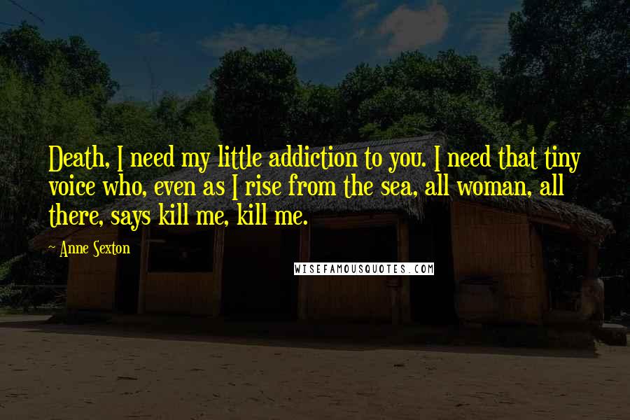 Anne Sexton Quotes: Death, I need my little addiction to you. I need that tiny voice who, even as I rise from the sea, all woman, all there, says kill me, kill me.