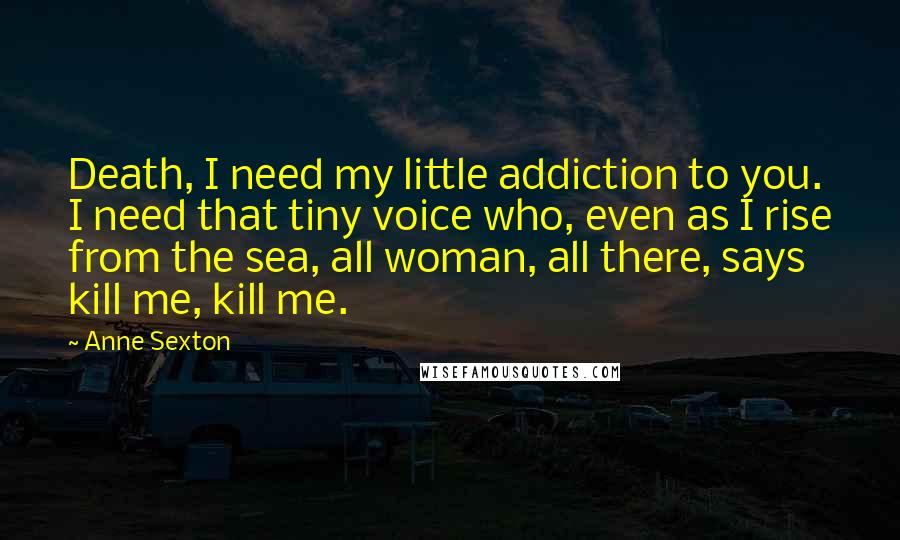 Anne Sexton Quotes: Death, I need my little addiction to you. I need that tiny voice who, even as I rise from the sea, all woman, all there, says kill me, kill me.