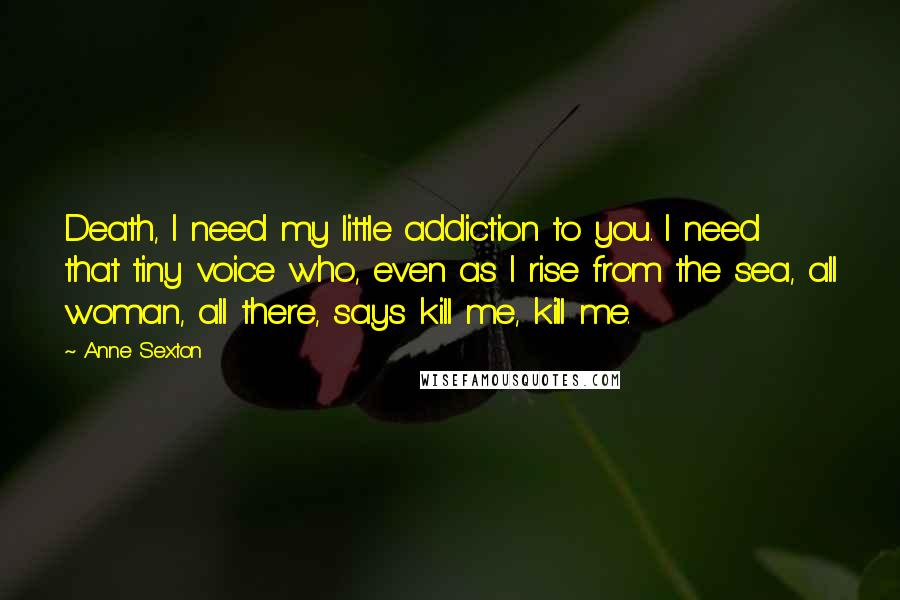 Anne Sexton Quotes: Death, I need my little addiction to you. I need that tiny voice who, even as I rise from the sea, all woman, all there, says kill me, kill me.