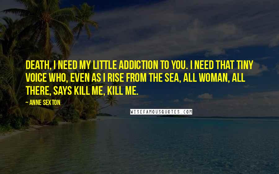 Anne Sexton Quotes: Death, I need my little addiction to you. I need that tiny voice who, even as I rise from the sea, all woman, all there, says kill me, kill me.