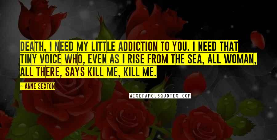 Anne Sexton Quotes: Death, I need my little addiction to you. I need that tiny voice who, even as I rise from the sea, all woman, all there, says kill me, kill me.