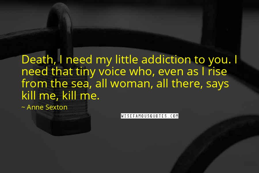 Anne Sexton Quotes: Death, I need my little addiction to you. I need that tiny voice who, even as I rise from the sea, all woman, all there, says kill me, kill me.