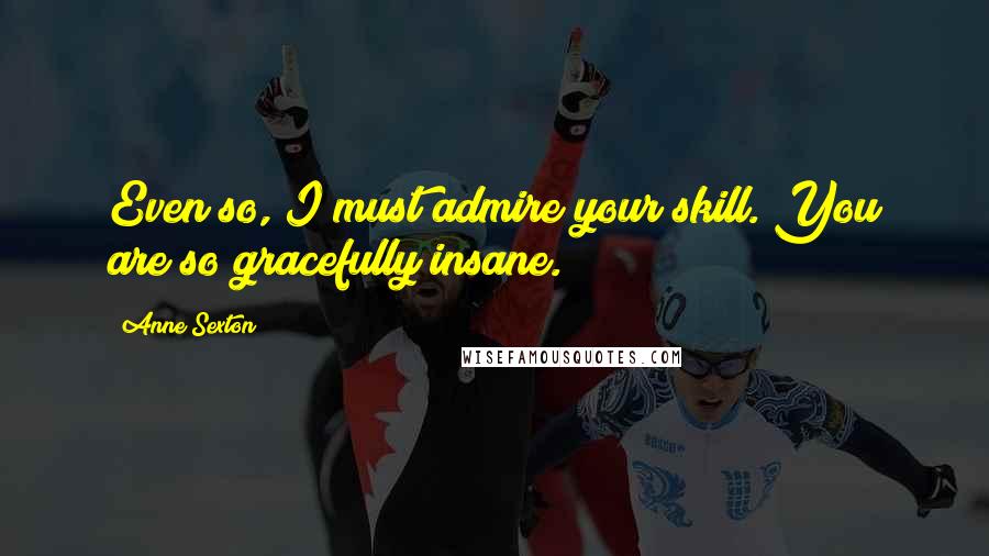 Anne Sexton Quotes: Even so, I must admire your skill. You are so gracefully insane.