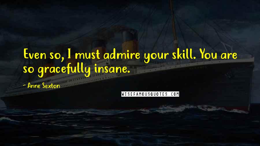 Anne Sexton Quotes: Even so, I must admire your skill. You are so gracefully insane.