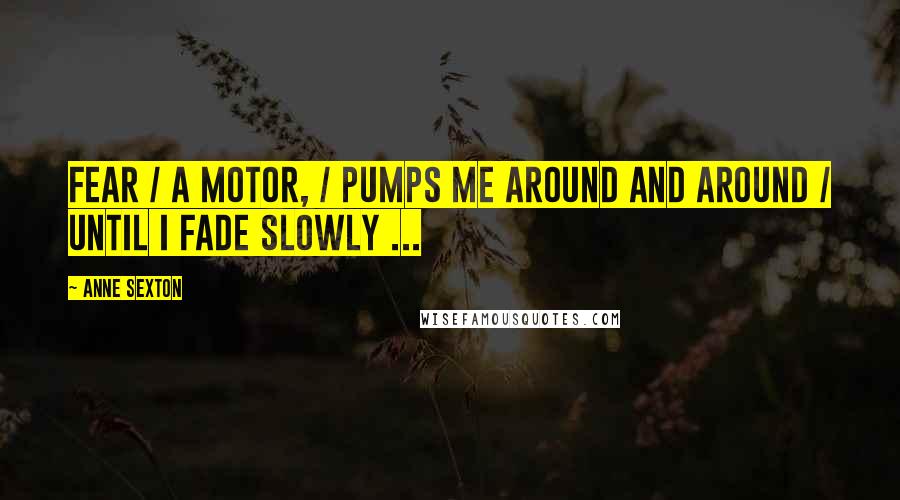 Anne Sexton Quotes: Fear / a motor, / pumps me around and around / until I fade slowly ...