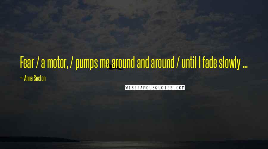 Anne Sexton Quotes: Fear / a motor, / pumps me around and around / until I fade slowly ...