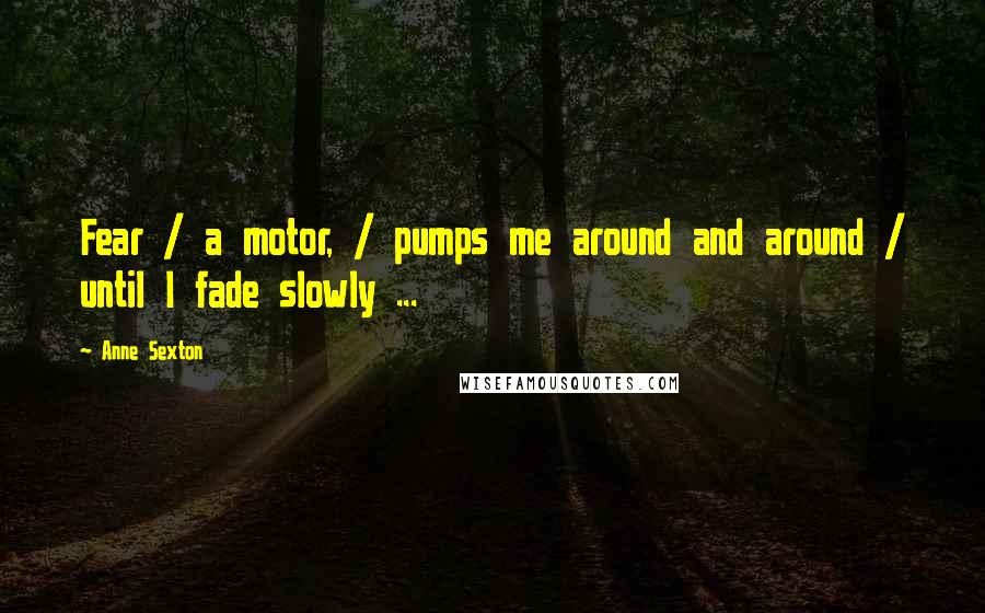 Anne Sexton Quotes: Fear / a motor, / pumps me around and around / until I fade slowly ...