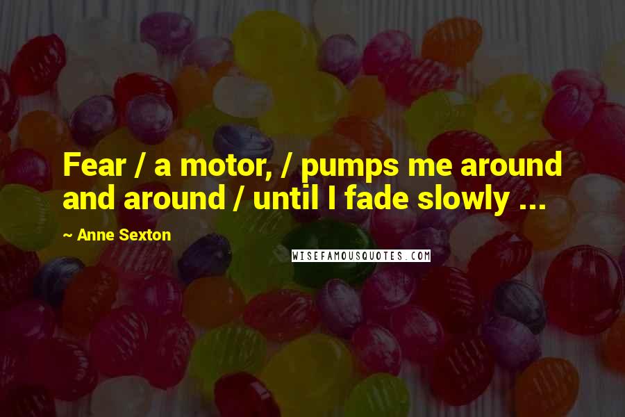 Anne Sexton Quotes: Fear / a motor, / pumps me around and around / until I fade slowly ...