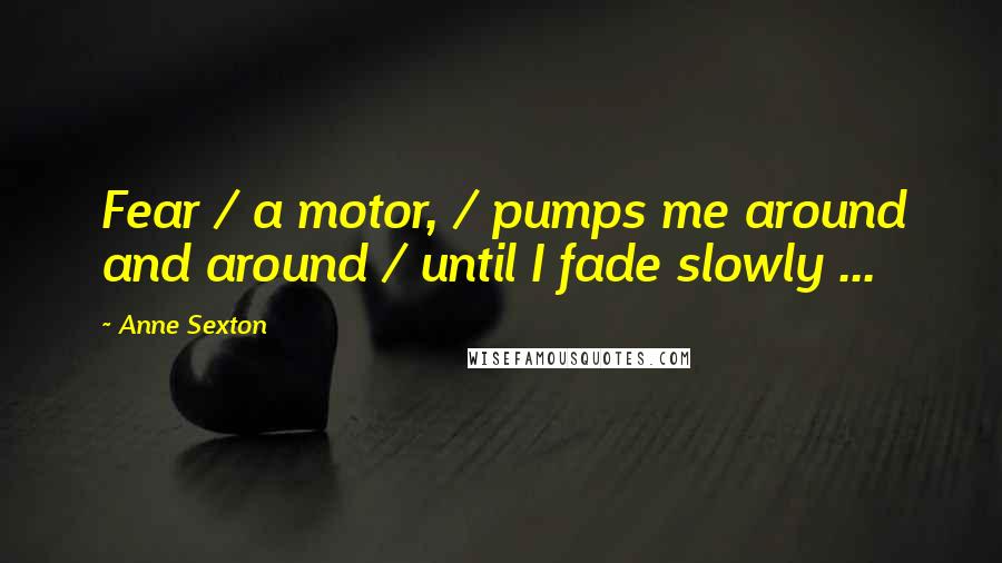 Anne Sexton Quotes: Fear / a motor, / pumps me around and around / until I fade slowly ...