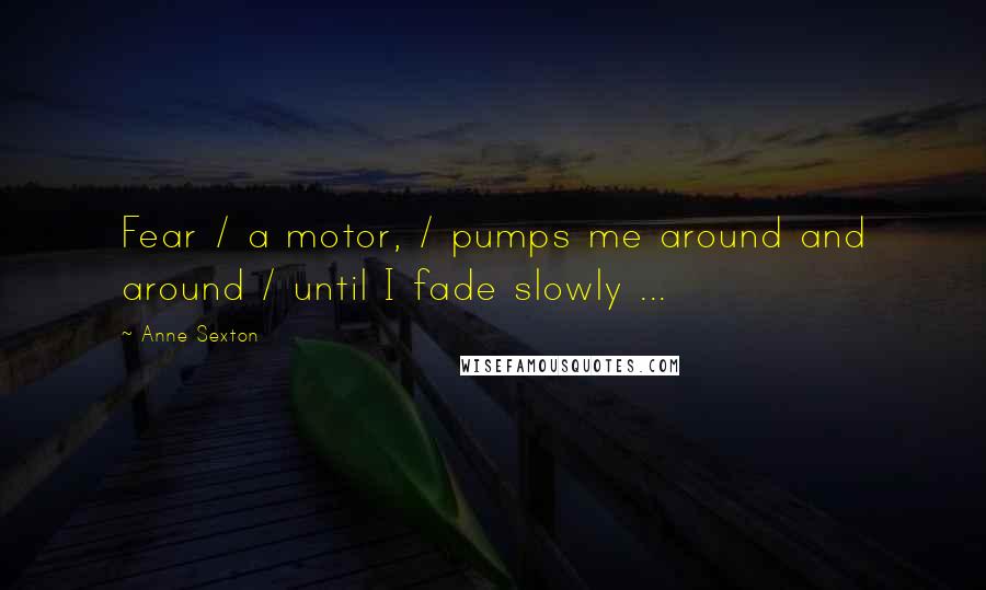 Anne Sexton Quotes: Fear / a motor, / pumps me around and around / until I fade slowly ...