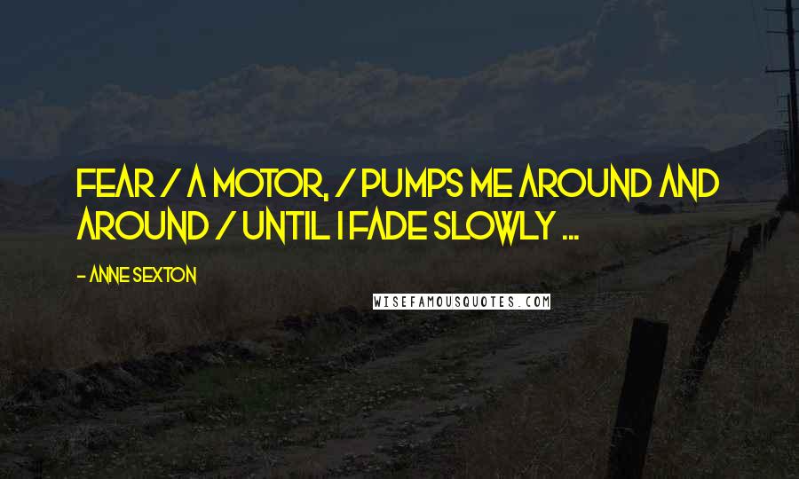 Anne Sexton Quotes: Fear / a motor, / pumps me around and around / until I fade slowly ...
