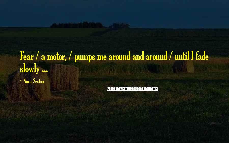 Anne Sexton Quotes: Fear / a motor, / pumps me around and around / until I fade slowly ...