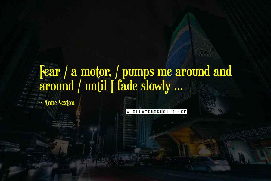 Anne Sexton Quotes: Fear / a motor, / pumps me around and around / until I fade slowly ...