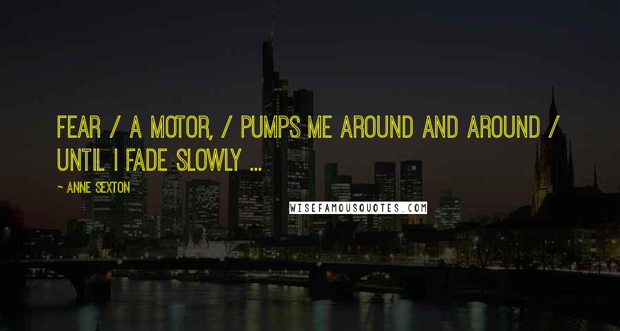 Anne Sexton Quotes: Fear / a motor, / pumps me around and around / until I fade slowly ...