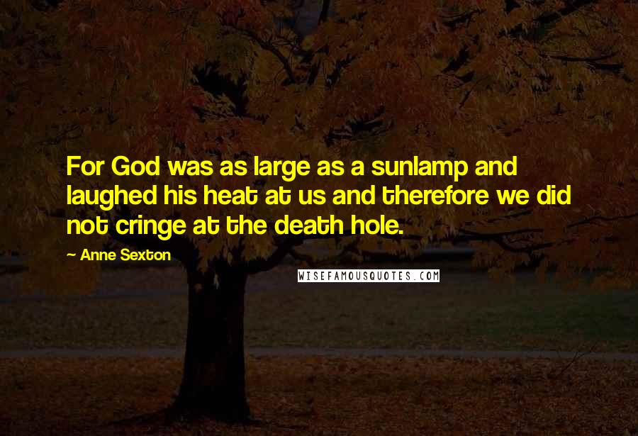 Anne Sexton Quotes: For God was as large as a sunlamp and laughed his heat at us and therefore we did not cringe at the death hole.