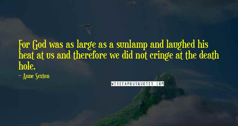 Anne Sexton Quotes: For God was as large as a sunlamp and laughed his heat at us and therefore we did not cringe at the death hole.