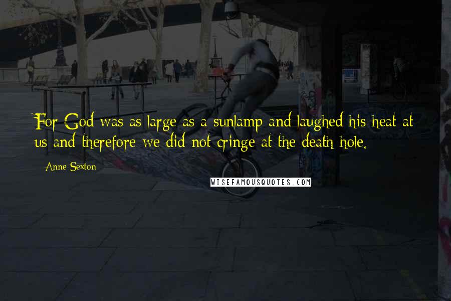 Anne Sexton Quotes: For God was as large as a sunlamp and laughed his heat at us and therefore we did not cringe at the death hole.