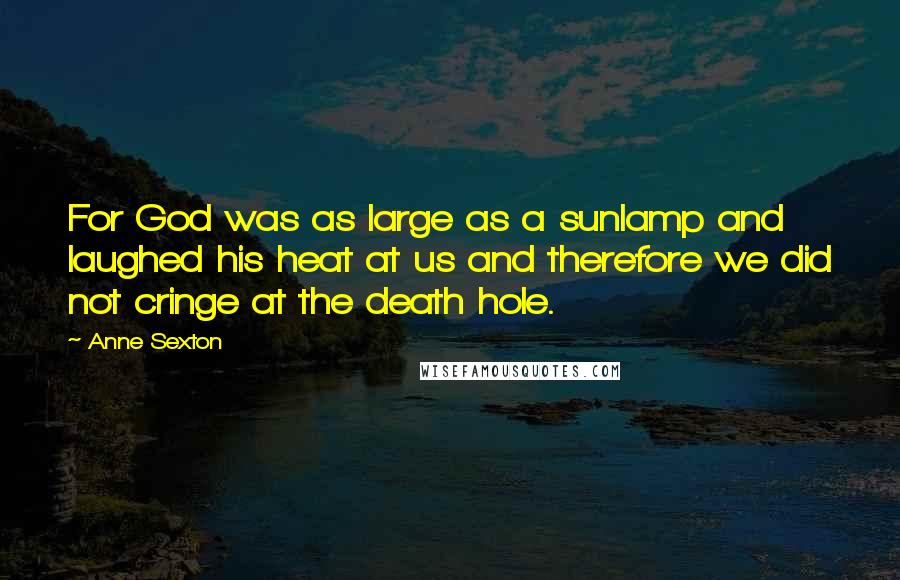 Anne Sexton Quotes: For God was as large as a sunlamp and laughed his heat at us and therefore we did not cringe at the death hole.