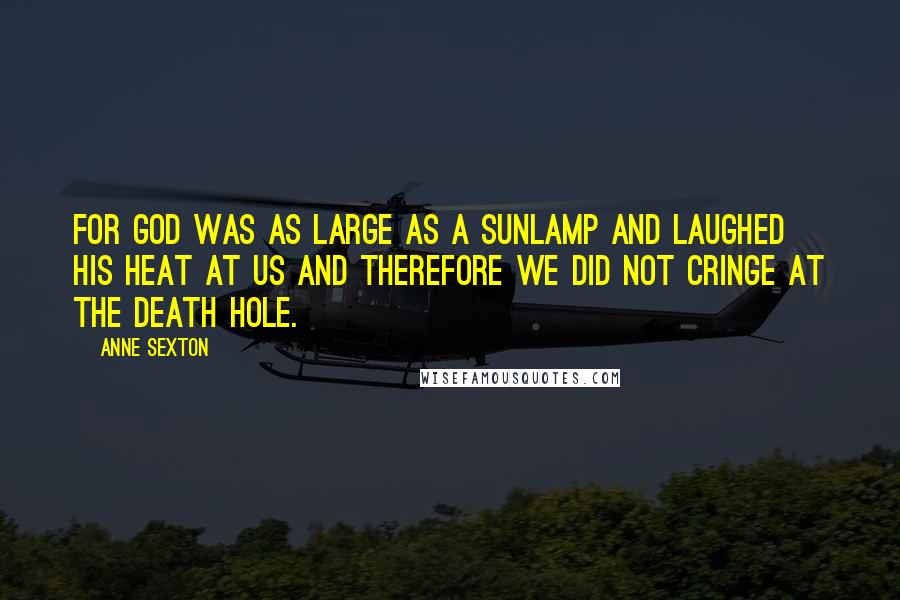 Anne Sexton Quotes: For God was as large as a sunlamp and laughed his heat at us and therefore we did not cringe at the death hole.