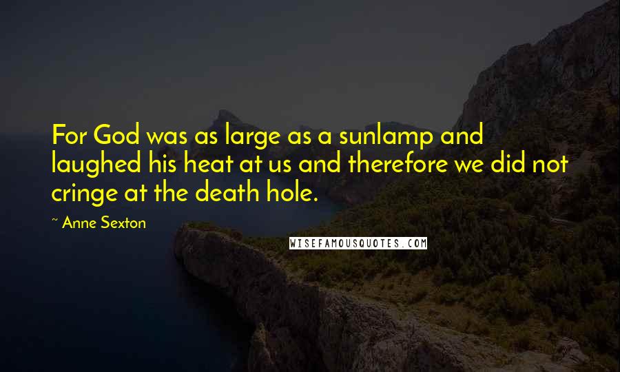 Anne Sexton Quotes: For God was as large as a sunlamp and laughed his heat at us and therefore we did not cringe at the death hole.