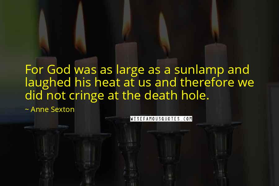 Anne Sexton Quotes: For God was as large as a sunlamp and laughed his heat at us and therefore we did not cringe at the death hole.