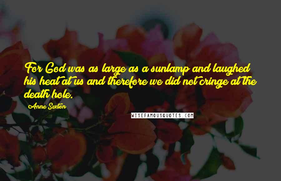 Anne Sexton Quotes: For God was as large as a sunlamp and laughed his heat at us and therefore we did not cringe at the death hole.