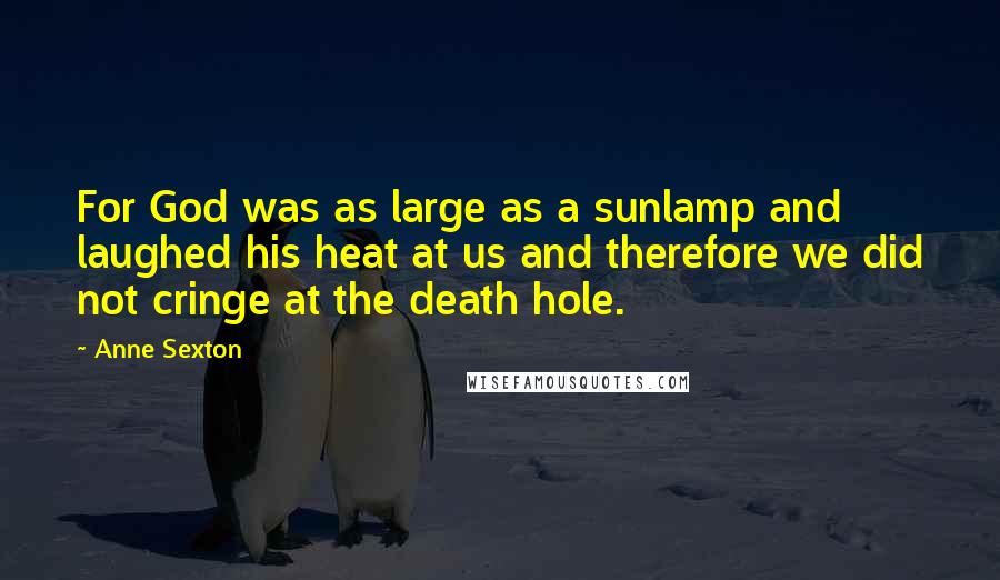 Anne Sexton Quotes: For God was as large as a sunlamp and laughed his heat at us and therefore we did not cringe at the death hole.