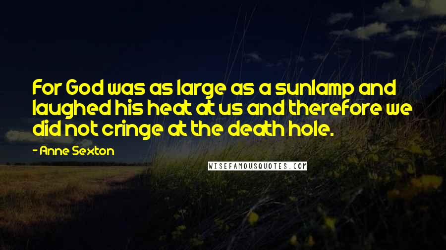 Anne Sexton Quotes: For God was as large as a sunlamp and laughed his heat at us and therefore we did not cringe at the death hole.