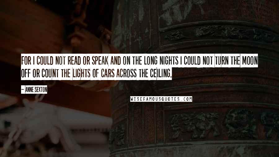 Anne Sexton Quotes: For I could not read or speak and on the long nights I could not turn the moon off or count the lights of cars across the ceiling.