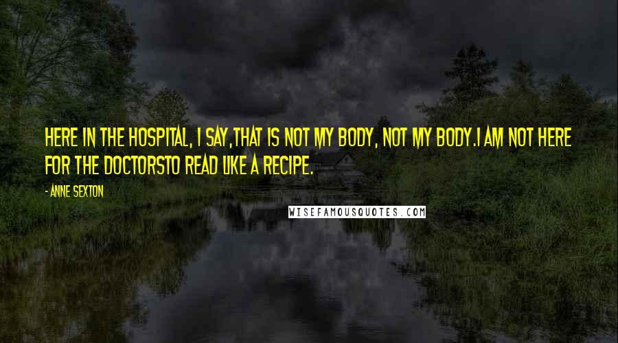 Anne Sexton Quotes: Here in the hospital, I say,that is not my body, not my body.I am not here for the doctorsto read like a recipe.