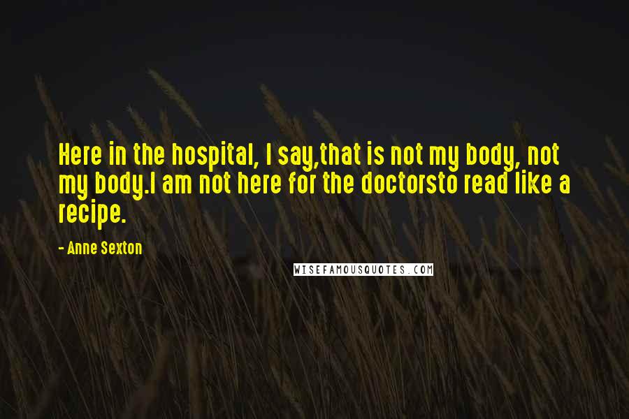 Anne Sexton Quotes: Here in the hospital, I say,that is not my body, not my body.I am not here for the doctorsto read like a recipe.