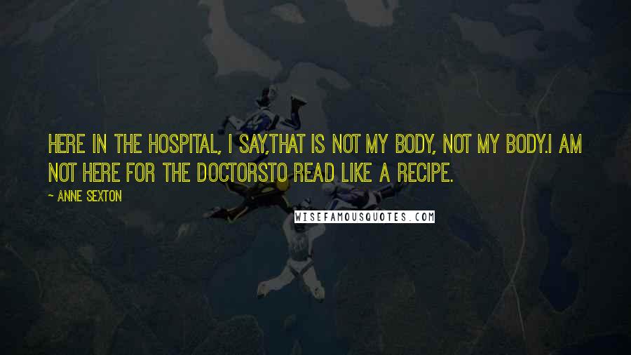 Anne Sexton Quotes: Here in the hospital, I say,that is not my body, not my body.I am not here for the doctorsto read like a recipe.