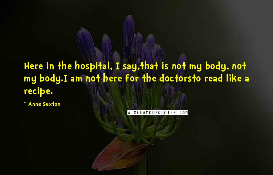 Anne Sexton Quotes: Here in the hospital, I say,that is not my body, not my body.I am not here for the doctorsto read like a recipe.