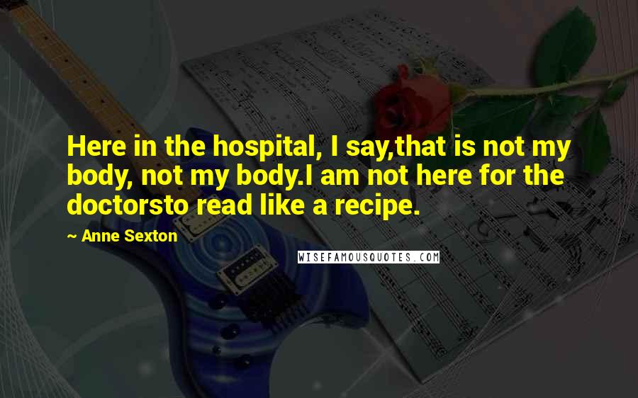 Anne Sexton Quotes: Here in the hospital, I say,that is not my body, not my body.I am not here for the doctorsto read like a recipe.