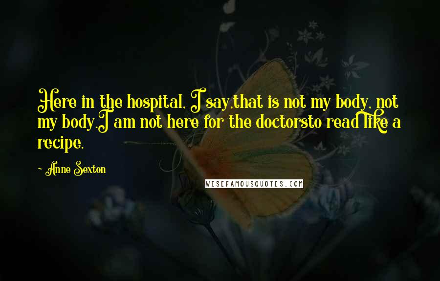 Anne Sexton Quotes: Here in the hospital, I say,that is not my body, not my body.I am not here for the doctorsto read like a recipe.