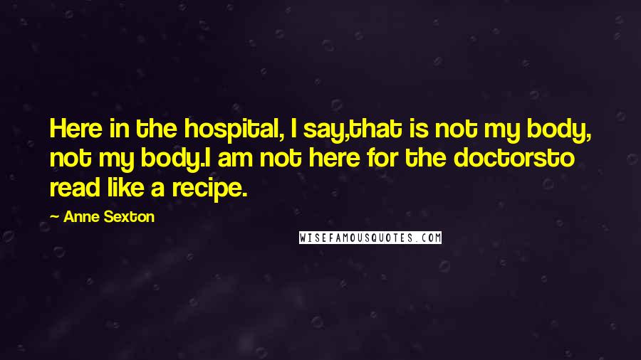 Anne Sexton Quotes: Here in the hospital, I say,that is not my body, not my body.I am not here for the doctorsto read like a recipe.
