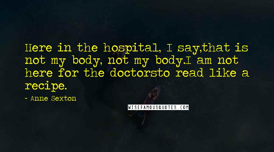 Anne Sexton Quotes: Here in the hospital, I say,that is not my body, not my body.I am not here for the doctorsto read like a recipe.