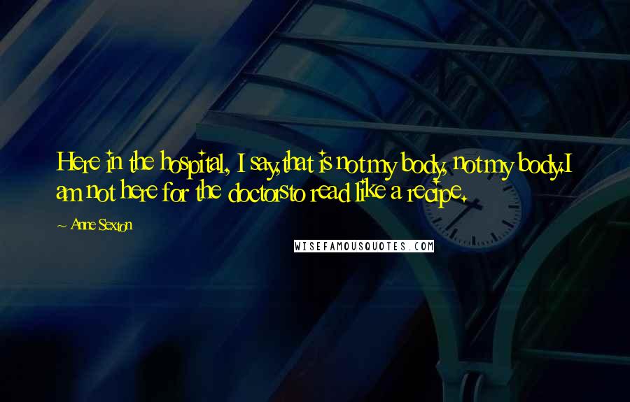 Anne Sexton Quotes: Here in the hospital, I say,that is not my body, not my body.I am not here for the doctorsto read like a recipe.