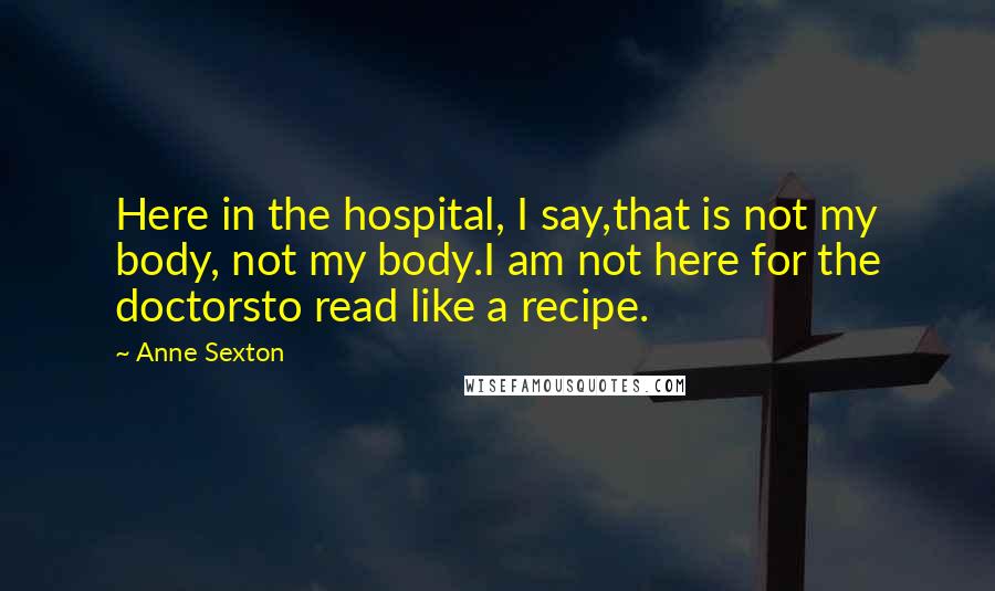 Anne Sexton Quotes: Here in the hospital, I say,that is not my body, not my body.I am not here for the doctorsto read like a recipe.