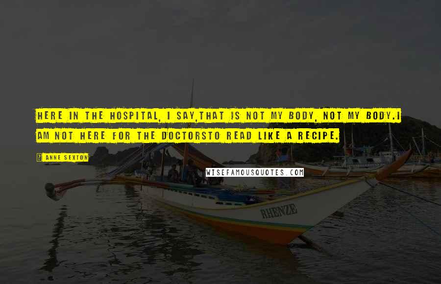 Anne Sexton Quotes: Here in the hospital, I say,that is not my body, not my body.I am not here for the doctorsto read like a recipe.